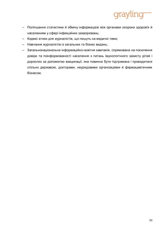 – Поліпшення статистики й обміну інформацією між органами охорони здоров'я й
   населенням у сфері інфекційних захворювань;
– Кодекс етики для журналістів, що пишуть на медичні теми;
– Навчання журналістів із загальних та бізнес видань;
– Загальнонаціональна інформаційно-освітня кампанія, спрямована на посилення
   довіри та поінформованості населення з питань імунологічного захисту дітей і
   дорослих за допомогою вакцинації, яка повинна бути підтримана і проводитися
   спільно державою, докторами, неурядовими організаціями й фармацевтичним
   бізнесом.




                                                                             30
 