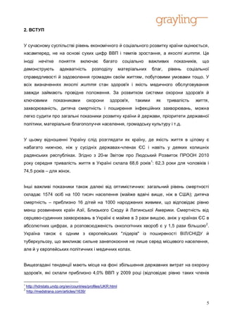 2. ВСТУП


У сучасному суспільстві рівень економічного й соціального розвитку країни оцінюється,
насамперед, не на основі сухих цифр ВВП і темпів зростання, а якості життя. Це
іноді      нечітке     поняття      включає       багато       соціально     важливих    показників,   що
демонструють            адекватність       розподілу          матеріальних    благ,   рівень   соціальної
справедливості й задоволення громадян своїм життям, побутовими умовами тощо. У
всіх визначеннях якості життя стан здоров'я і якість медичного обслуговування
завжди займають провідне положення. За розвитком системи охорони здоров'я й
ключовими           показниками         охорони       здоров'я,      такими     як    тривалість   життя,
захворюваність, дитяча смертність і поширення інфекційних захворювань, можна
легко судити про загальні показники розвитку країни й держави, пріоритети державної
політики, матеріальне благополуччя населення, громадську культуру і т.д.


У цьому відношенні Україну слід розглядати як країну, де якість життя в цілому є
набагато нижчою, ніж у сусідніх державах-членах ЄС і навіть у деяких колишніх
радянських республіках. Згідно з 20-м Звітом про Людський Розвиток ПРООН 2010
року середня тривалість життя в Україні склала 68,6 років 1: 62,3 роки для чоловіків і
74,5 років – для жінок.


Інші важливі показники також далекі від оптимістичних: загальний рівень смертності
складає 1574 осіб на 100 тисяч населення (майже вдвічі вище, ніж в США); дитяча
смертність – приблизно 16 дітей на 1000 народжених живими, що відповідає рівню
менш розвинених країн Азії, Близького Сходу й Латинської Америки. Смертність від
серцево-судинних захворювань в Україні є майже в 3 рази вищою, аніж у країнах ЄС в
абсолютних цифрах, а розповсюдженість онкологічних хвороб є у 1,5 рази більшою 2.
Україна також є одним з європейських "лідерів" із поширеності ВІЛ/СНІДУ й
туберкульозу, що викликає сильне занепокоєння не лише серед місцевого населення,
але й у європейських політичних і медичних колах.


Вищезгадані тенденції мають місце на фоні збільшення державних витрат на охорону
здоров'я, які склали приблизно 4,0% ВВП у 2009 році (відповідає рівню таких членів

1
    http://hdrstats.undp.org/en/countries/profiles/UKR.html
2
    http://medstrana.com/articles/1639/


                                                                                                        5
 