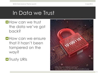In Data we Trust
How can we trust
the data we’ve got
back?
How can we ensure
that it hasn’t been
tampered on the
way?
Trusty URIs
3 July 2014SICSA Data Science Theme Launch
13
http://www.intelsat.com/wp-
content/uploads/2014/03/Red-padlock.jpg
 