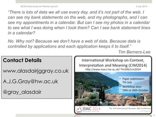 Contact Details
www.alasdairjggray.co.uk
A.J.G.Gray@hw.ac.uk
@gray_alasdair
3 July 2014SICSA Data Science Theme Launch
15
“There is lots of data we all use every day, and it’s not part of the web. I
can see my bank statements on the web, and my photographs, and I can
see my appointments in a calendar. But can I see my photos in a calendar
to see what I was doing when I took them? Can I see bank statement lines
in a calendar?
No. Why not? Because we don’t have a web of data. Because data is
controlled by applications and each application keeps it to itself.”
Tim Berners-Lee
 