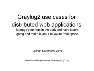 Graylog2 use cases for
distributed web applications
Manage your logs in the dark and have lasers
going and make it look like you're from space
Lennart Koopmann, 2010
www.lennartkoopmann.net / www.graylog2.org
 
