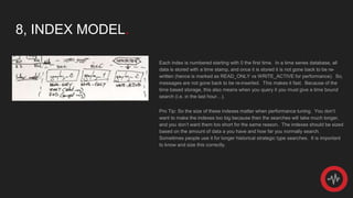 8, INDEX MODEL.
Each index is numbered starting with 0 the first time. In a time series database, all
data is stored with a time stamp, and once it is stored it is not gone back to be re-
written (hence is marked as READ_ONLY vs WRITE_ACTIVE for performance). So,
messages are not gone back to be re-inserted. This makes it fast. Because of the
time based storage, this also means when you query it you must give a time bound
search (i.e. in the last hour…).
Pro Tip: So the size of these indexes matter when performance tuning. You don’t
want to make the indexes too big because then the searches will take much longer,
and you don’t want them too short for the same reason. The indexes should be sized
based on the amount of data a you have and how far you normally search.
Sometimes people use it for longer historical strategic type searches. It is important
to know and size this correctly.
 