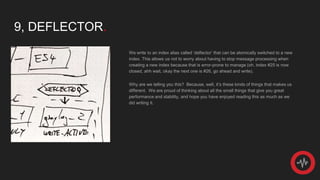 9, DEFLECTOR.
We write to an index alias called ‘deflector’ that can be atomically switched to a new
index. This allows us not to worry about having to stop message processing when
creating a new index because that is error-prone to manage (oh, index #25 is now
closed, ahh wait, okay the next one is #26, go ahead and write).
Why are we telling you this? Because, well, it’s these kinds of things that makes us
different. We are proud of thinking about all the small things that give you great
performance and stability, and hope you have enjoyed reading this as much as we
did writing it.
 