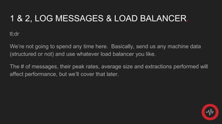 1 & 2, LOG MESSAGES & LOAD BALANCER.
tl;dr
We’re not going to spend any time here. Basically, send us any machine data
(structured or not) and use whatever load balancer you like.
The # of messages, their peak rates, average size and extractions performed will
affect performance, but we’ll cover that later.
 