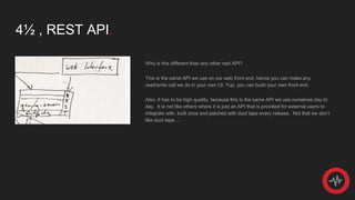 4½ , REST API.
Why is this different than any other rest API?
This is the same API we use on our web front end, hence you can make any
read/write call we do in your own UI. Yup, you can build your own front end.
Also, it has to be high quality, because this is the same API we use ourselves day to
day. It is not like others where it is just an API that is provided for external users to
integrate with, built once and patched with duct tape every release. Not that we don’t
like duct tape….
 
