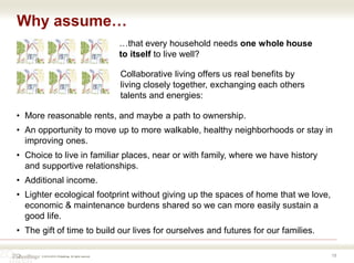 © 2016-2018 ZOdwellings All rights reserved.
Why assume…
19
• More reasonable rents, and maybe a path to ownership.
• An opportunity to move up to more walkable, healthy neighborhoods or stay in
improving ones.
• Choice to live in familiar places, near or with family, where we have history
and supportive relationships.
• Additional income.
• Lighter ecological footprint without giving up the spaces of home that we love,
economic & maintenance burdens shared so we can more easily sustain a
good life.
• The gift of time to build our lives for ourselves and futures for our families.
…that every household needs one whole house
to itself to live well?
Collaborative living offers us real benefits by
living closely together, exchanging each others
talents and energies:
 