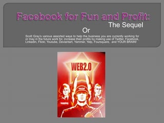 Facebook for Fun and Profit: The Sequel Or Scott Gray’s various assorted ways to help the business you are currently working for or may in the future work for, increase their profits by making use of Twitter, Facebook, Linkedin, Flickr, Youtube, Deviantart, Yammer, Yelp, Foursquare,  and YOUR BRAIN! 