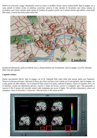 Osserva la scrivania e leggi i documenti, osserva le foto, lo scaffale, fai per uscire, rientra Kelly. Apri la mappa, vai a
casa, prendi la lettera vicino al telefono, osservala, osserva le due monete in inventario, poi clicca sempre in
inventario con il tasto sinistro sulla cartina di Londra, fai quattro cerchi con il mouse attorno agli edifici, come nella
foto sotto, e traccia due linee come nella foto.
Scendi nel laboratorio, parla con David. Esci e chiama Helena con il telefonino. Apri la mappa, vai al St. Edmund
Hall. Fine del capitolo.
Capitolo settimo
Siamo nuovamente David. Apri la mappa, vai al St. Edmund Hall, entra nella sala mensa, parla con l'ispettore.
Osserva la fessura nel muro, seleziona il disco, poi clicca sul buco, esci e parla con il sorvegliante. Apri la mappa, vai
a casa, parla con Miss Dalton, vai in camera di Sam, osserva lo zaino, esamina la lettera, osserva il cassetto. Esci, vai
al telefono, scendi nel laboratorio privato, osserva il piano di lavoro, osserva il computer, apri i file personali, e
osserva il file Il potere del cervello, premi sulla stampante per avere il foglio. Vai nell'altro laboratorio, clicca sul
computer, clicca su Sessione 3, clicca sul + fino ad avere 11:30, clicca su 45s.
 