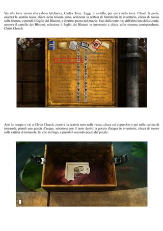 Vai alla torre vicino alla cabina telefonica, Carfax Torre. Leggi il cartello, poi entra nella torre. Chiudi la porta,
osserva la scatola rossa, clicca nella fessura sotto, seleziona la scatola di fiammiferi in inventario, clicca di nuovo
sulla fessura, e prendi il foglio dei Blasoni, e il primo pezzo del puzzle. Esci dalla torre, vai dall'altro lato della strada,
osserva il cartello dei Blasoni, seleziona il foglio dei Blasoni in inventario e clicca sullo stemma corrispondente,
Christ Church.
Apri la mappa e vai a Christ Church, osserva la scatola nera nella vasca, clicca sul coperchio e poi nella cartina di
tornasole, prendi una goccia d'acqua, seleziona con il tasto destro la goccia d'acqua in inventario, clicca di nuovo
sulla cartina di tornasole, fai clic sul logo, e prendi il secondo pezzo del puzzle.
 