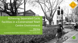 Achieving Separated Cycle
Facilities in a Constrained Town
Centre Environment
Phil Gray
GTA (Melbourne)
Australasian Road Safety Conference, Perth | 12 Oct 2017
 