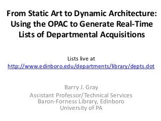 From Static Art to Dynamic Architecture:
Using the OPAC to Generate Real-Time
Lists of Departmental Acquisitions
Barry J. Gray
Assistant Professor/Technical Services
Baron-Forness Library, Edinboro
University of PA
Lists live at
http://www.edinboro.edu/departments/library/depts.dot
 