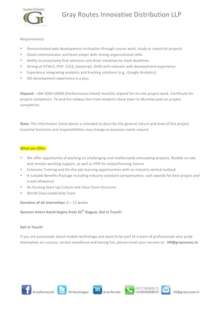  	
  	
  	
  	
  	
  	
  	
  	
  	
  	
  	
  	
  Gray	
  Routes	
  Innovative	
  Distribution	
  LLP	
  
	
  
	
  
Requirements:	
  
• Demonstrated	
  web	
  development	
  inclination	
  through	
  course	
  work,	
  study	
  or	
  industrial	
  projects	
  
• Good	
  communicator	
  and	
  team	
  player	
  with	
  strong	
  organizational	
  skills	
  
• Ability	
  to	
  proactively	
  find	
  solutions	
  and	
  drive	
  initiatives	
  to	
  meet	
  deadlines	
  
• Strong	
  at	
  HTML5,	
  PHP,	
  CSS3,	
  Javascript,	
  JSON	
  with	
  relevant	
  web	
  development	
  experience	
  
• Experience	
  integrating	
  analytics	
  and	
  tracking	
  solutions	
  (e.g.,	
  Google	
  Analytics)	
  
• iOS	
  development	
  experience	
  is	
  a	
  plus	
  
	
  
Stipend:	
  -­‐	
  INR	
  5000-­‐10000	
  (Performance-­‐linked)	
  monthly	
  stipend	
  for	
  on-­‐site	
  project	
  work.	
  Certificate	
  for	
  
project	
  completion.	
  To-­‐and-­‐fro	
  railway	
  fare	
  from	
  student's	
  base	
  town	
  to	
  Mumbai	
  paid	
  on	
  project	
  
completion.	
  
	
  
Note:	
  The	
  information	
  listed	
  above	
  is	
  intended	
  to	
  describe	
  the	
  general	
  nature	
  and	
  level	
  of	
  this	
  project.	
  	
  
Essential	
  functions	
  and	
  responsibilities	
  may	
  change	
  as	
  business	
  needs	
  require.	
  	
  
	
  
What	
  we	
  offer:	
  
• We	
  offer	
  opportunity	
  of	
  working	
  on	
  challenging	
  and	
  intellectually	
  stimulating	
  projects,	
  flexible	
  on-­‐site	
  
and	
  remote-­‐working	
  support,	
  as	
  well	
  as	
  PPO	
  for	
  outperforming	
  interns	
  
• Extensive	
  Training	
  and	
  On-­‐the-­‐job	
  learning	
  opportunities	
  with	
  an	
  industry	
  vertical	
  outlook	
  
• A	
  suitable	
  Benefits	
  Package	
  including	
  Industry-­‐standard	
  compensation,	
  cash	
  awards	
  for	
  best	
  project	
  and	
  
travel	
  allowance	
  
• An	
  Exciting	
  Start-­‐Up	
  Culture	
  and	
  close	
  Team	
  Structure	
  
• World	
  Class	
  Leadership	
  Team	
  
Duration	
  of	
  all	
  internships:	
  6	
  –	
  12	
  weeks	
  
Autumn	
  Intern	
  batch	
  begins	
  from	
  25th
	
  August,	
  Get	
  in	
  Touch!	
  
	
  
Get	
  in	
  Touch!	
  
If	
  you	
  are	
  passionate	
  about	
  mobile	
  technology	
  and	
  want	
  to	
  be	
  part	
  of	
  a	
  team	
  of	
  professionals	
  who	
  pride	
  
themselves	
  on	
  success,	
  service	
  excellence	
  and	
  having	
  fun,	
  please	
  email	
  your	
  resume	
  to:	
  	
  HR@grayroutes.in	
  
	
  
	
  
	
  
	
  
 