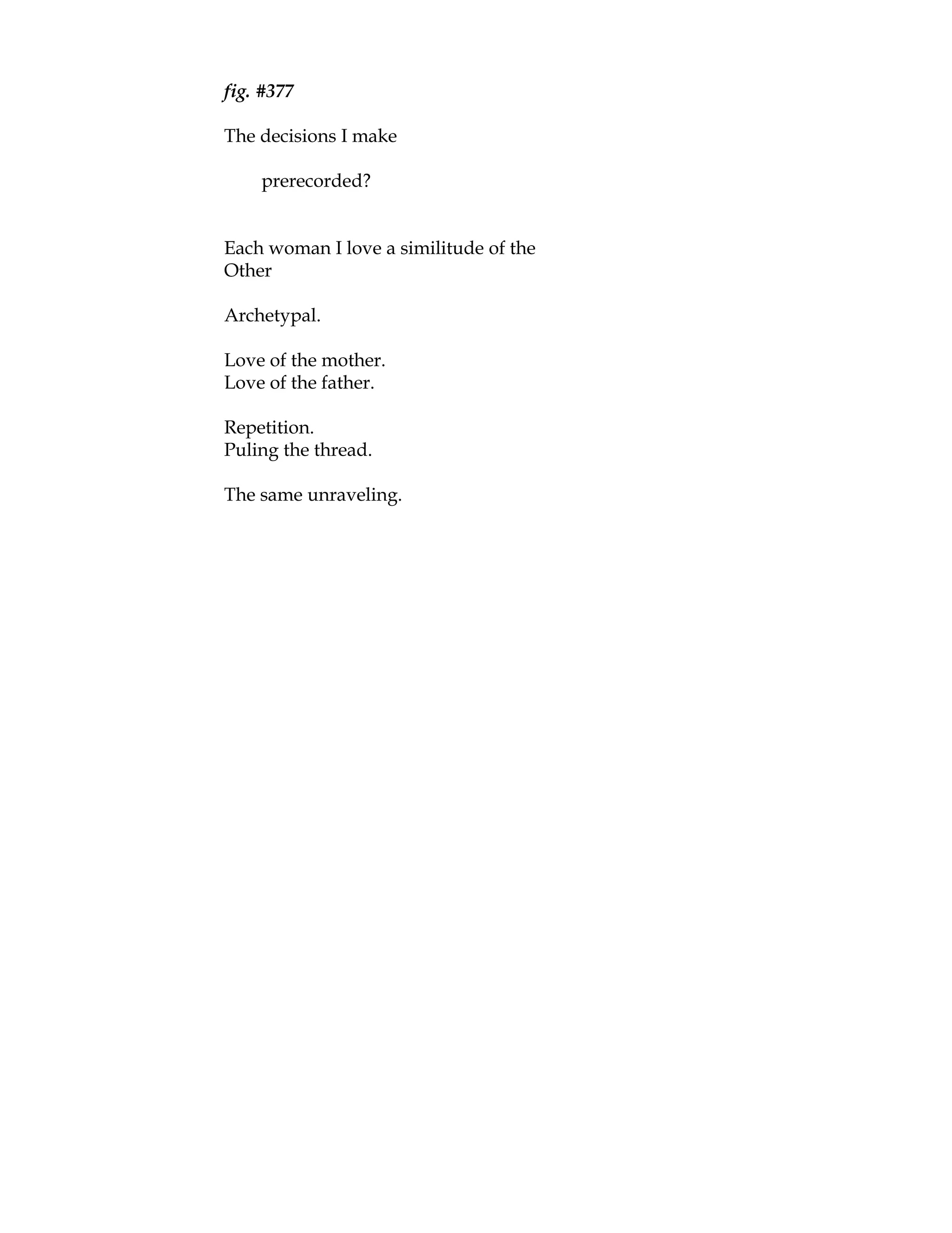 fig. #377

The decisions I make

    prerecorded?


Each woman I love a similitude of the
Other

Archetypal.

Love of the mother.
Love of the father.

Repetition.
Puling the thread.

The same unraveling.
 