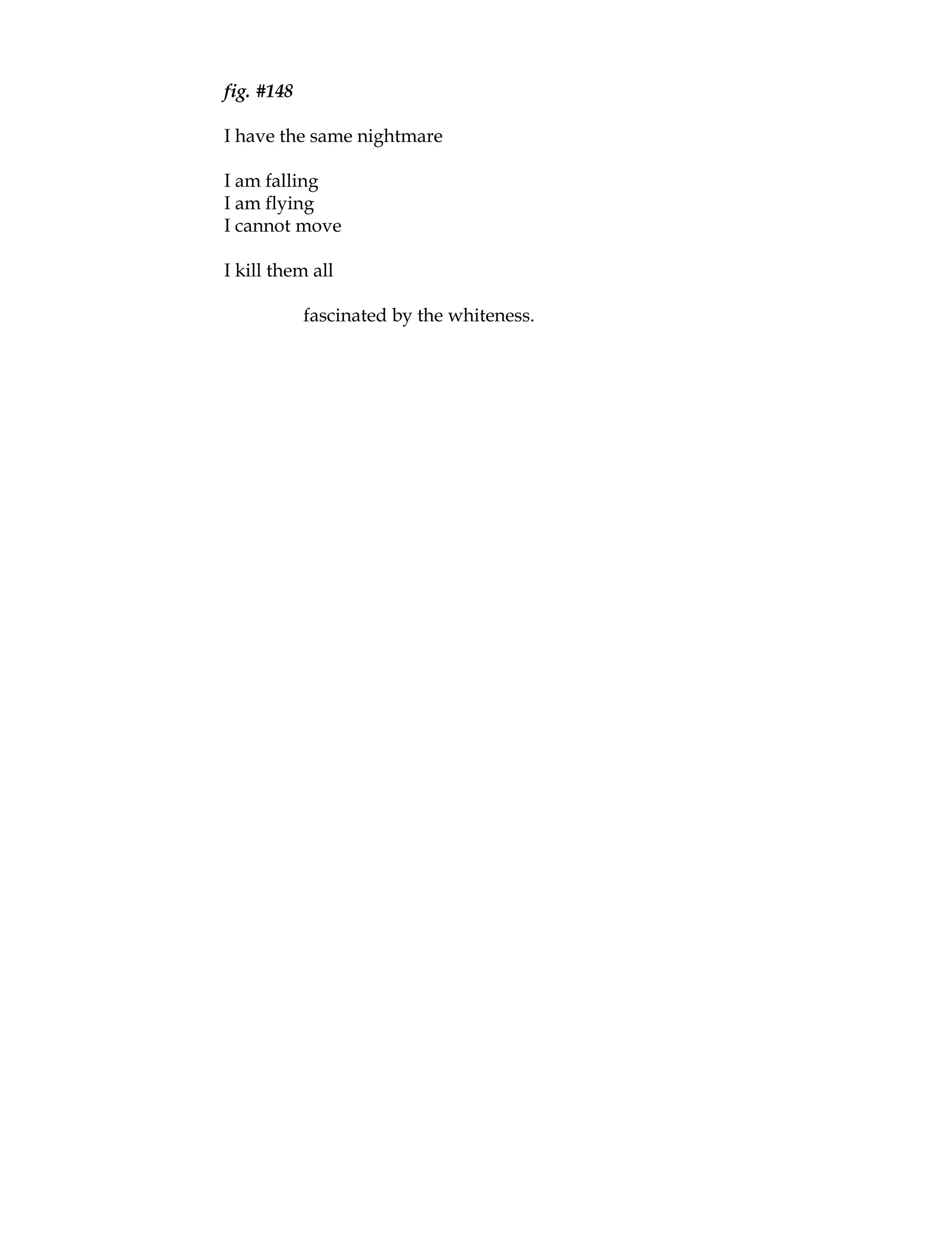 fig. #148

I have the same nightmare

I am falling
I am flying
I cannot move

I kill them all

            fascinated by the whiteness.
 