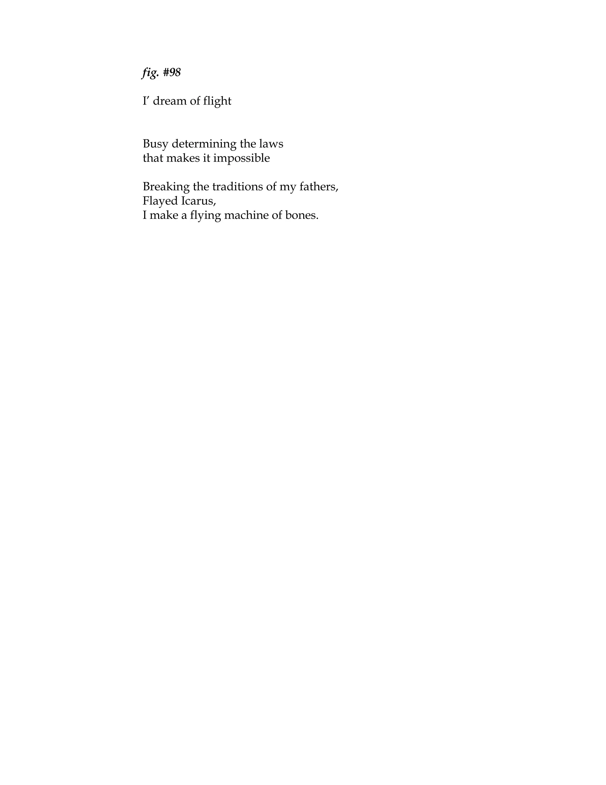 fig. #98

I’ dream of flight


Busy determining the laws
that makes it impossible

Breaking the traditions of my fathers,
Flayed Icarus,
I make a flying machine of bones.
 