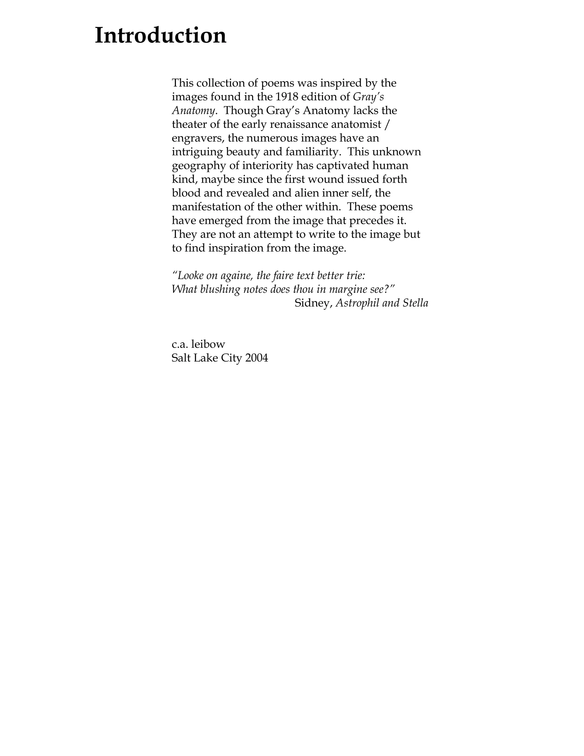 Introduction
       This collection of poems was inspired by the
       images found in the 1918 edition of Gray’s
       Anatomy. Though Gray’s Anatomy lacks the
       theater of the early renaissance anatomist /
       engravers, the numerous images have an
       intriguing beauty and familiarity. This unknown
       geography of interiority has captivated human
       kind, maybe since the first wound issued forth
       blood and revealed and alien inner self, the
       manifestation of the other within. These poems
       have emerged from the image that precedes it.
       They are not an attempt to write to the image but
       to find inspiration from the image.

       “Looke on againe, the faire text better trie:
       What blushing notes does thou in margine see?”
                                   Sidney, Astrophil and Stella


       c.a. leibow
       Salt Lake City 2004
 