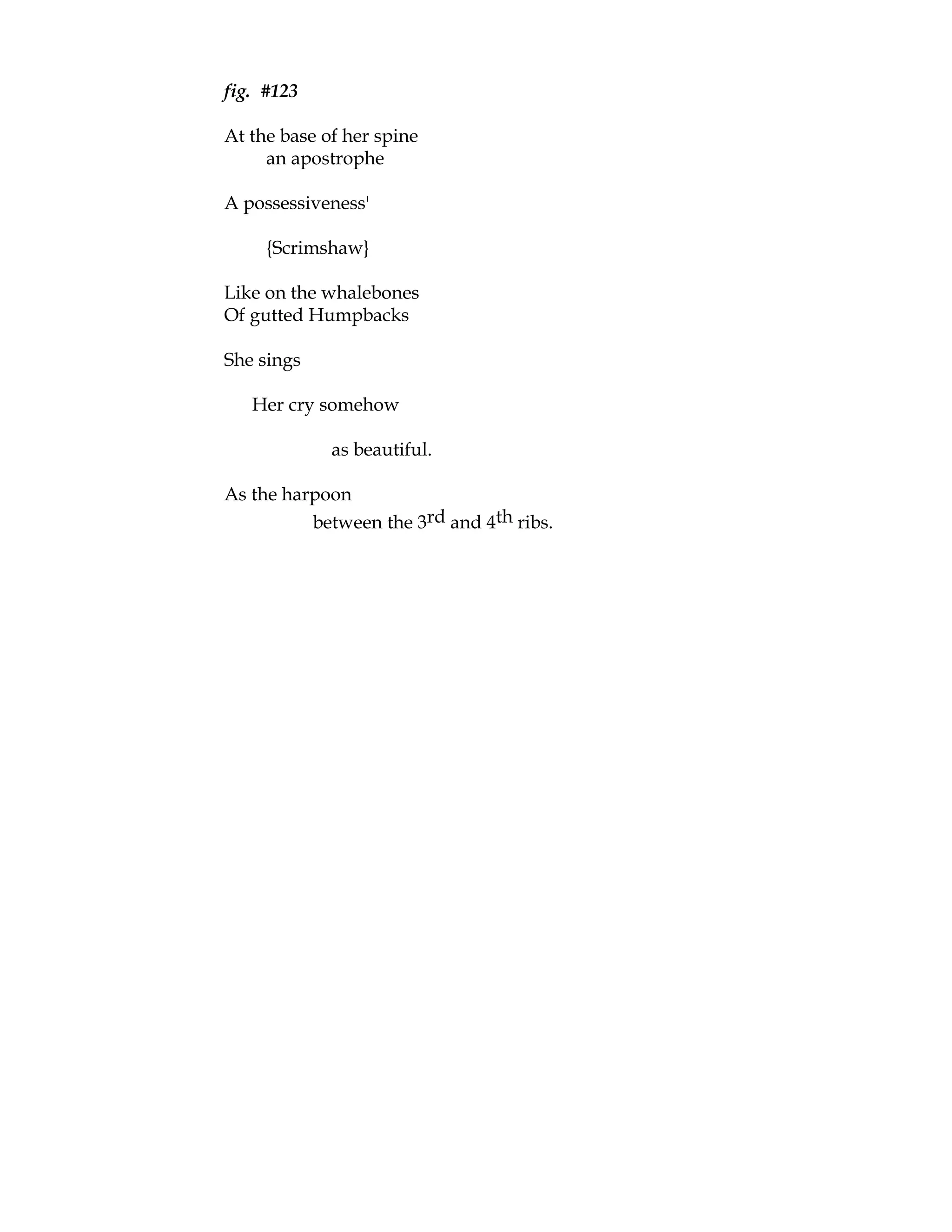 fig. #123

At the base of her spine
     an apostrophe

A possessiveness'

     {Scrimshaw}

Like on the whalebones
Of gutted Humpbacks

She sings

   Her cry somehow

             as beautiful.

As the harpoon
          between the 3rd and 4th ribs.
 