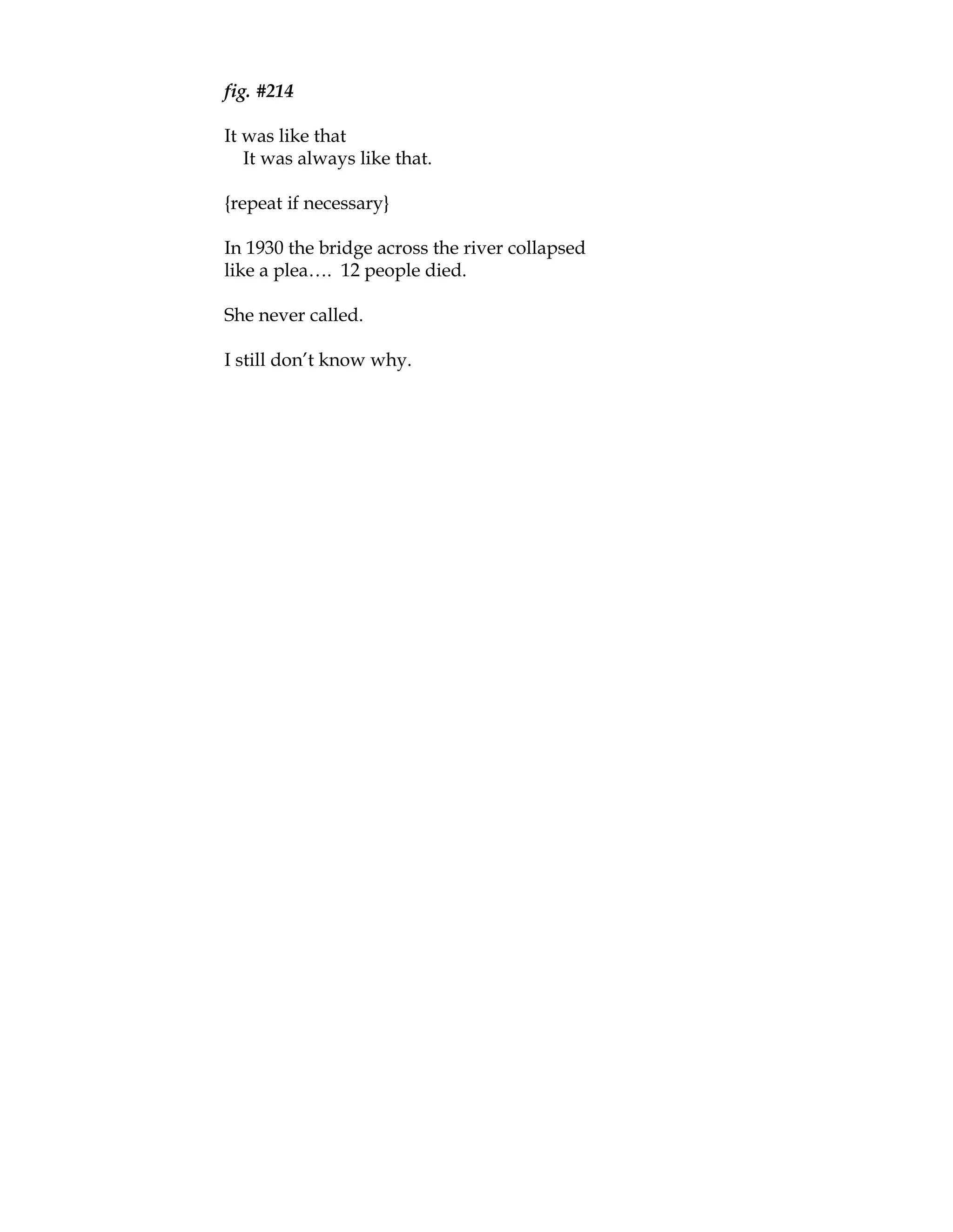 fig. #214

It was like that
   It was always like that.

{repeat if necessary}

In 1930 the bridge across the river collapsed
like a plea…. 12 people died.

She never called.

I still don’t know why.
 