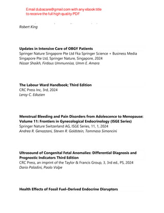 CRC Press, CRC Press (Unlimited), Boca Raton, FL, 2024
Robert King
Updates in Intensive Care of OBGY Patients
Springer Nature Singapore Pte Ltd Fka Springer Science + Business Media
Singapore Pte Ltd, Springer Nature, Singapore, 2024
Nissar Shaikh, Firdous Ummunnisa, Umm E. Amara
The Labour Ward Handbook; Third Edition
CRC Press Inc, 3rd, 2024
Leroy C. Edozien
Menstrual Bleeding and Pain Disorders from Adolescence to Menopause:
Volume 11: Frontiers in Gynecological Endocrinology (ISGE Series)
Springer Nature Switzerland AG, ISGE Series, 11, 1, 2024
Andrea R. Genazzani, Steven R. Goldstein, Tommaso Simoncini
Ultrasound of Congenital Fetal Anomalies: Differential Diagnosis and
Prognostic Indicators Third Edition
CRC Press, an imprint of the Taylor & Francis Group, 3, 3rd ed., PS, 2024
Dario Paladini, Paolo Volpe
Health Effects of Fossil Fuel–Derived Endocrine Disruptors
 