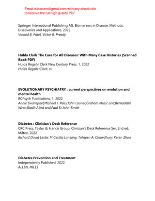 Biomarkers in Diabetes
Springer International Publishing AG, Biomarkers in Disease: Methods,
Discoveries and Applications, 2022
Vinood B. Patel, Victor R. Preedy
Hulda Clark The Cure for All Diseases: With Many Case Histories (Scanned
Book PDF)
Hulda Regehr Clark New Century Press, 1, 2022
Hulda Regehr Clark; cs
EVOLUTIONARY PSYCHIATRY : current perspectives on evolution and
mental health
RCPsych Publications, 1, 2022
Annie Swanepoel;Michael J. Reiss;John Launer;Graham Music and;Bernadette
Wren;Riadh Abed and;Paul St John-Smith
Diabetes : Clinician's Desk Reference
CRC Press, Taylor & Francis Group, Clinician's Desk Reference Ser, 2nd ed,
Milton, 2022
Richard David Leslie; M Cecilia Lansang; Tahseen A. Chowdhury; Keren Zhou
Diabetes Prevention and Treatment
Independently Published, 2022
ALLEN, MILES
 