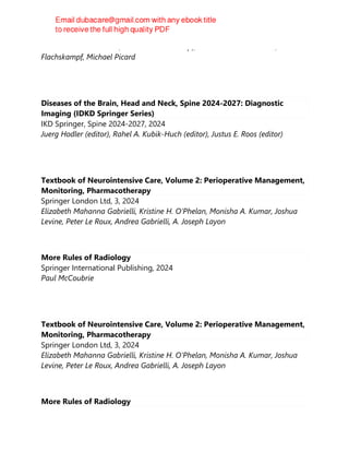 Aleksandar N. Neskovic, Frank A. Flachskampf, Aleksander N. Neskovic, Frank A
Flachskampf, Michael Picard
Diseases of the Brain, Head and Neck, Spine 2024-2027: Diagnostic
Imaging (IDKD Springer Series)
IKD Springer, Spine 2024-2027, 2024
Juerg Hodler (editor), Rahel A. Kubik-Huch (editor), Justus E. Roos (editor)
Textbook of Neurointensive Care, Volume 2: Perioperative Management,
Monitoring, Pharmacotherapy
Springer London Ltd, 3, 2024
Elizabeth Mahanna Gabrielli, Kristine H. O‘Phelan, Monisha A. Kumar, Joshua
Levine, Peter Le Roux, Andrea Gabrielli, A. Joseph Layon
More Rules of Radiology
Springer International Publishing, 2024
Paul McCoubrie
Textbook of Neurointensive Care, Volume 2: Perioperative Management,
Monitoring, Pharmacotherapy
Springer London Ltd, 3, 2024
Elizabeth Mahanna Gabrielli, Kristine H. O‘Phelan, Monisha A. Kumar, Joshua
Levine, Peter Le Roux, Andrea Gabrielli, A. Joseph Layon
More Rules of Radiology
 