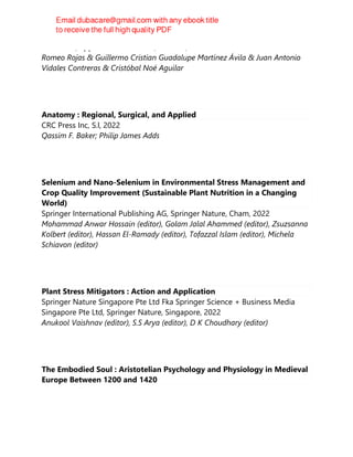 CRC Press/Apple Academic Press, Toronto, 2022
Romeo Rojas & Guillermo Cristian Guadalupe Martínez Ávila & Juan Antonio
Vidales Contreras & Cristóbal Noé Aguilar
Anatomy : Regional, Surgical, and Applied
CRC Press Inc, S.l, 2022
Qassim F. Baker; Philip James Adds
Selenium and Nano-Selenium in Environmental Stress Management and
Crop Quality Improvement (Sustainable Plant Nutrition in a Changing
World)
Springer International Publishing AG, Springer Nature, Cham, 2022
Mohammad Anwar Hossain (editor), Golam Jalal Ahammed (editor), Zsuzsanna
Kolbert (editor), Hassan El-Ramady (editor), Tofazzal Islam (editor), Michela
Schiavon (editor)
Plant Stress Mitigators : Action and Application
Springer Nature Singapore Pte Ltd Fka Springer Science + Business Media
Singapore Pte Ltd, Springer Nature, Singapore, 2022
Anukool Vaishnav (editor), S.S Arya (editor), D K Choudhary (editor)
The Embodied Soul : Aristotelian Psychology and Physiology in Medieval
Europe Between 1200 and 1420
 