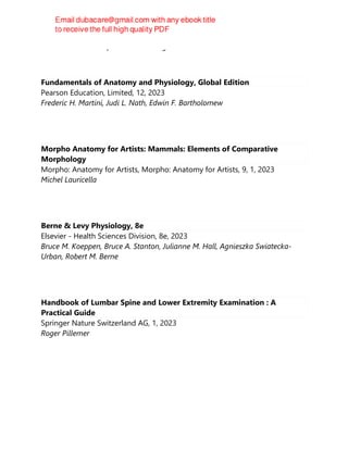 Krunal Bhatt and Dipak Gunvanta Ingole
Fundamentals of Anatomy and Physiology, Global Edition
Pearson Education, Limited, 12, 2023
Frederic H. Martini, Judi L. Nath, Edwin F. Bartholomew
Morpho Anatomy for Artists: Mammals: Elements of Comparative
Morphology
Morpho: Anatomy for Artists, Morpho: Anatomy for Artists, 9, 1, 2023
Michel Lauricella
Berne & Levy Physiology, 8e
Elsevier - Health Sciences Division, 8e, 2023
Bruce M. Koeppen, Bruce A. Stanton, Julianne M. Hall, Agnieszka Swiatecka-
Urban, Robert M. Berne
Handbook of Lumbar Spine and Lower Extremity Examination : A
Practical Guide
Springer Nature Switzerland AG, 1, 2023
Roger Pillemer
 