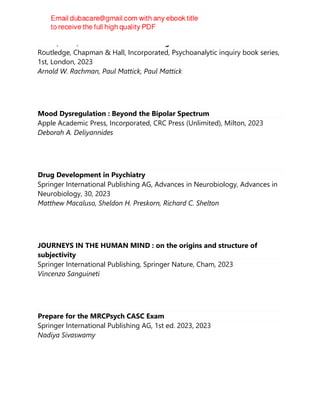 Freud, Dora, and the Confusion of Tongues
Routledge, Chapman & Hall, Incorporated, Psychoanalytic inquiry book series,
1st, London, 2023
Arnold W. Rachman, Paul Mattick, Paul Mattick
Mood Dysregulation : Beyond the Bipolar Spectrum
Apple Academic Press, Incorporated, CRC Press (Unlimited), Milton, 2023
Deborah A. Deliyannides
Drug Development in Psychiatry
Springer International Publishing AG, Advances in Neurobiology, Advances in
Neurobiology, 30, 2023
Matthew Macaluso, Sheldon H. Preskorn, Richard C. Shelton
JOURNEYS IN THE HUMAN MIND : on the origins and structure of
subjectivity
Springer International Publishing, Springer Nature, Cham, 2023
Vincenzo Sanguineti
Prepare for the MRCPsych CASC Exam
Springer International Publishing AG, 1st ed. 2023, 2023
Nadiya Sivaswamy
 