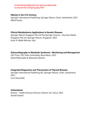 Obesity in the 21st Century
Springer International Publishing, Springer Nature, Cham, Switzerland, 2023
Alfred Poulos
Clinical Metabolomics Applications in Genetic Diseases
Springer Nature Singapore Pte Ltd Fka Springer Science + Business Media
Singapore Pte Ltd, Springer Nature, Singapore, 2023
Anas M. Abdel Rahman, (ed.)
Echocardiography in Metabolic Syndrome : Monitoring and Management
CRC Press, CRC Press (Unlimited), Boca Raton, 2023
David Maisuradze & Alexandre Qistauri
Integrated Diagnostics and Theranostics of Thyroid Diseases
Springer International Publishing AG, Springer Nature, Cham, Switzerland,
2023
Luca Giovanella
Antioxidants
Elsevier - Health Sciences Division, Elsevier Ltd., [N.p.], 2023
Gerald Litwack
 