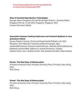 Atlas of Assisted Reproductive Technologies
Springer Nature Singapore Pte Ltd Fka Springer Science + Business Media
Singapore Pte Ltd, 1st ed. 2023, Singapore, Singapore, 2023
Surveen Ghumman (Editor)
Association between feeding intolerance and intestinal dysbiosis in very
premature infants
Korean Pediatric Society, Clinical and Experimental Pediatrics, 66, 2023
Marsubrin, Putri Maharani Tristanita (author);Firmansyah, Agus
(author);Rohsiswatmo, Rinawati (author);Munasir, Zakiudin (author);Bardosono,
Saptawati (author);Malik, Safarina G. (author);Purwosunu, Yuditiya
(author);Timan, Ina S. (author);Yuniati, Tetty (author);Yulindhini, Maya (author)
Period : The Real Story of Menstruation
Princeton University Press, Princeton University Press, Princeton, New Jersey,
2023
Kate Clancy
Period : The Real Story of Menstruation
Princeton University Press, Princeton University Press, Princeton, New Jersey,
2023
Kate Clancy
 