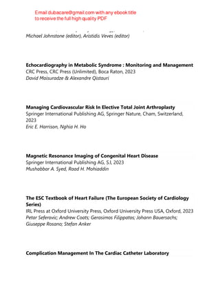 Humana Press, Contemporary Cardiology, 3rd ed. 2023, 2023
Michael Johnstone (editor), Aristidis Veves (editor)
Echocardiography in Metabolic Syndrome : Monitoring and Management
CRC Press, CRC Press (Unlimited), Boca Raton, 2023
David Maisuradze & Alexandre Qistauri
Managing Cardiovascular Risk In Elective Total Joint Arthroplasty
Springer International Publishing AG, Springer Nature, Cham, Switzerland,
2023
Eric E. Harrison, Nghia H. Ho
Magnetic Resonance Imaging of Congenital Heart Disease
Springer International Publishing AG, S.l, 2023
Mushabbar A. Syed, Raad H. Mohiaddin
The ESC Textbook of Heart Failure (The European Society of Cardiology
Series)
IRL Press at Oxford University Press, Oxford University Press USA, Oxford, 2023
Petar Seferovic; Andrew Coats; Gerasimos Filippatos; Johann Bauersachs;
Giuseppe Rosano; Stefan Anker
Complication Management In The Cardiac Catheter Laboratory
 