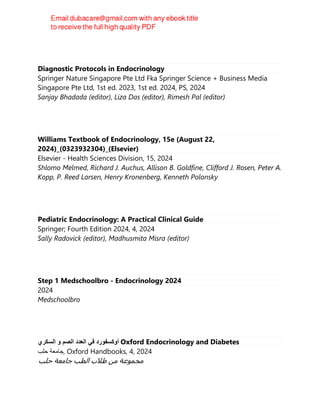 Diagnostic Protocols in Endocrinology
Springer Nature Singapore Pte Ltd Fka Springer Science + Business Media
Singapore Pte Ltd, 1st ed. 2023, 1st ed. 2024, PS, 2024
Sanjay Bhadada (editor), Liza Das (editor), Rimesh Pal (editor)
Williams Textbook of Endocrinology, 15e (August 22,
2024)_(0323932304)_(Elsevier)
Elsevier - Health Sciences Division, 15, 2024
Shlomo Melmed, Richard J. Auchus, Allison B. Goldfine, Clifford J. Rosen, Peter A.
Kopp, P. Reed Larsen, Henry Kronenberg, Kenneth Polonsky
Pediatric Endocrinology: A Practical Clinical Guide
Springer; Fourth Edition 2024, 4, 2024
Sally Radovick (editor), Madhusmita Misra (editor)
Step 1 Medschoolbro - Endocrinology 2024
2024
Medschoolbro
‫ﺃﻭﻛﺳﻔﻭﺭﺩ‬
‫ﻓﻲ‬
‫ﺍﻟﻌﺩﺩ‬
‫ﺍﻟﺻﻡ‬
‫ﻭ‬
‫ﺍﻟﺳﻛﺭﻱ‬ Oxford Endocrinology and Diabetes
‫ﺟﺎﻣﻌﺔ‬
‫ﺣﻠﺏ‬ , Oxford Handbooks, 4, 2024
‫ﻣﺠﻤﻮﻋﺔ‬
‫ﻣﻦ‬
‫ﻁﻼﺏ‬
‫ﺍﻟﻄﺐ‬
‫ﺟﺎﻣﻌﺔ‬
‫ﺣﻠﺐ‬
 