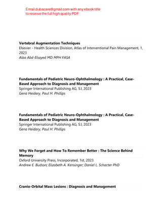 Clara TÃ¶rnvall
Vertebral Augmentation Techniques
Elsevier - Health Sciences Division, Atlas of Interventional Pain Management, 1,
2023
Alaa Abd-Elsayed MD MPH FASA
Fundamentals of Pediatric Neuro-Ophthalmology : A Practical, Case-
Based Approach to Diagnosis and Management
Springer International Publishing AG, S.l, 2023
Gena Heidary, Paul H. Phillips
Fundamentals of Pediatric Neuro-Ophthalmology : A Practical, Case-
Based Approach to Diagnosis and Management
Springer International Publishing AG, S.l, 2023
Gena Heidary, Paul H. Phillips
Why We Forget and How To Remember Better : The Science Behind
Memory
Oxford University Press, Incorporated, 1st, 2023
Andrew E. Budson; Elizabeth A. Kensinger; Daniel L. Schacter PhD
Cranio-Orbital Mass Lesions : Diagnosis and Management
 