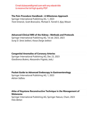 The Pain Procedure Handbook : A Milestones Approach
Springer International Publishing AG, 1, 2023
Trent Emerick, Scott Brancolini, Michael E. Farrell II, Ajay Wasan
Advanced Clinical MRI of the Kidney : Methods and Protocols
Springer International Publishing AG, 1st ed. 2023, 2023
Suraj D. Serai (editor), Kassa Darge (editor)
Congenital Anomalies of Coronary Arteries
Springer International Publishing AG, Dec 23, 2023
Gianfranco Butera, Alessandro Frigiola, (eds.)
Pocket Guide to Advanced Endoscopy in Gastroenterology
Springer International Publishing AG, 1, 2023
Adrian Saftoiu
Atlas of Keystone Reconstructive Technique in the Management of
Melanoma
Springer International Publishing AG, Springer Nature, Cham, 2023
Felix Behan
 