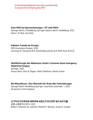 Erste Hilfe bei Sportverletzungen : FIT statt PECH
Springer Berlin / Heidelberg, Springer Nature, Berlin, Heidelberg, 2023
Henk J. M. Brils, Jens Brils
Sabiston Tratado de Cirurgia
GEN Guanabara Koogan, 2023
Courtney M. Townsend & R. Daniel Beauchamp & B. Mark Evers & Et Al
Notfallchirurgie des Abdomens: Schein's Common Sense Emergency
Abdominal Surgery
Springer, 2023
Danny Rosin, Paul N. Rogers, Mark Cheetham, Moshe Schein
Die Rhizarthrose : Eine Übersicht für Ärzte aller Fachrichtungen
Springer Berlin Heidelberg Springer, essentials, essentials, 1, 2023
Ali Ayache, Frank Unglaub
关节松动术实操指南 缓解疼痛 改善关节活动受限 提升运动功能
北京:人民邮电出版社, 2023
Robert C.Manske, B.J. Lehecka, Michael P. Reiman, Janice K. Loudon
 