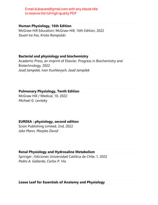 Human Physiology, 16th Edition
McGraw-Hill Education; McGraw-Hill, 16th Edition, 2022
Stuart Ira Fox, Krista Rompolski
Bacterial and physiology and biochemistry
Academic Press, an imprint of Elsevier, Progress in Biochemistry and
Biotechnology, 2022
Josef Jampilek, Ivan Kushkevych, Josef Jampílek
Pulmonary Physiology, Tenth Edition
McGraw Hill / Medical, 10, 2022
Michael G. Levitzky
EUREKA : physiology, second edition
Scion Publishing Limited, 2nd, 2022
Jake Mann, Marples David
Renal Physiology and Hydrosaline Metabolism
Springer ; Ediciones Universidad Católica de Chile, 1, 2022
Pedro A. Gallardo, Carlos P. Vio
Loose Leaf for Essentials of Anatomy and Physiology
 