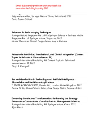The Palgrave Handbook of Sexual Ethics
Palgrave Macmillan, Springer Nature, Cham, Switzerland, 2022
David Boonin (editor)
Advances in Brain Imaging Techniques
Springer Nature Singapore Pte Ltd Fka Springer Science + Business Media
Singapore Pte Ltd, Springer Nature, Singapore, 2022
Nirmal Mazumder; Gireesh Gangadharan; Yury V. Kistenev
Anhedonia: Preclinical, Translational, and Clinical Integration (Current
Topics in Behavioral Neurosciences, 58)
Springer International Publishing AG, Current Topics in Behavioral
Neurosciences, 58, 2022
Diego A. Pizzagalli
Sex and Gender Bias in Technology and Artificial Intelligence :
Biomedicine and Healthcare Applications
ELSEVIER ACADEMIC PRESS, Elsevier Ltd., London, United Kingdom, 2022
Davide Cirillo, Silvina Catuara Solarz, Emre Guney, Silvina Catuara -Solarz
Governing Continuous Transformation: Re-framing the Strategy-
Governance Conversation (Contributions to Management Science)
Springer International Publishing AG, Springer Nature, Cham, 2022
Bijan Khezri
 