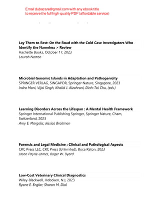 Lisa A. Ruble (editor), John H. McGrew (editor)
Lay Them to Rest: On the Road with the Cold Case Investigators Who
Identify the Nameless > Review
Hachette Books, October 17, 2023
Laurah Norton
Microbial Genomic Islands in Adaptation and Pathogenicity
SPRINGER VERLAG, SINGAPOR, Springer Nature, Singapore, 2023
Indra Mani, Vijai Singh, Khalid J. Alzahrani, Dinh-Toi Chu, (eds.)
Learning Disorders Across the Lifespan : A Mental Health Framework
Springer International Publishing Springer, Springer Nature, Cham,
Switzerland, 2023
Amy E. Margolis; Jessica Broitman
Forensic and Legal Medicine : Clinical and Pathological Aspects
CRC Press LLC, CRC Press (Unlimited), Boca Raton, 2023
Jason Payne-James, Roger W. Byard
Low-Cost Veterinary Clinical Diagnostics
Wiley-Blackwell, Hoboken, N.J, 2023
Ryane E. Englar; Sharon M. Dial
 