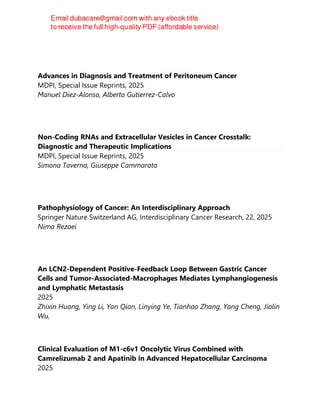 Advances in Diagnosis and Treatment of Peritoneum Cancer
MDPI, Special Issue Reprints, 2025
Manuel Diez-Alonso, Alberto Gutierrez-Calvo
Non-Coding RNAs and Extracellular Vesicles in Cancer Crosstalk:
Diagnostic and Therapeutic Implications
MDPI, Special Issue Reprints, 2025
Simona Taverna, Giuseppe Cammarata
Pathophysiology of Cancer: An Interdisciplinary Approach
Springer Nature Switzerland AG, Interdisciplinary Cancer Research, 22, 2025
Nima Rezaei
An LCN2-Dependent Positive-Feedback Loop Between Gastric Cancer
Cells and Tumor-Associated-Macrophages Mediates Lymphangiogenesis
and Lymphatic Metastasis
2025
Zhixin Huang, Ying Li, Yan Qian, Linying Ye, Tianhao Zhang, Yang Cheng, Jialin
Wu,
Clinical Evaluation of M1-c6v1 Oncolytic Virus Combined with
Camrelizumab 2 and Apatinib in Advanced Hepatocellular Carcinoma
2025
 