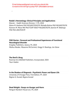 Gary Taubes
Rodak's Hematology: Clinical Principles and Applications
Elsevier - Health Sciences Division, 7, PS, 2024
Elaine M. Keohane PhD MLS(ASCP)SHCM; Michelle Butina PhD MLS(ASCP)CM;
Kamran M. Mirza MD PhD FCAP FASCP MLS(ASCP)CM; Jeanine M. Walenga
PhD MLS (ASCP)HCM
FND Stories : Personal and Professional Experiences of Functional
Neurological Disorder
Kingsley Publishers, Jessica, PS, 2024
Markus Reuber, Maxanne McCormick, Gregg H. Rawlings, Jon Stone
The Devil's Drug
Rowman & Littlefield Publishers, Incorporated, 2024
Teun Voeten
In the Shadow of Diagnosis : Psychiatric Power and Queer Life
University of Chicago Press, First Edition, PT, 2024
Regina G. Kunzel; Regina Kunzel
Dead Weight : Essays on Hunger and Harm
Penguin Random House LLC, PS, 2024
 