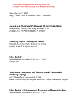 Goat Medicine
Wiley-Blackwell, 3, 2022
Mary C Smith, David M. Sherman, David C. Van Metre
CANINE AND FELINE ANESTHESIA AND CO-EXISTING DISEASE.
Wiley & Sons, Limited, John; Wiley-Blackwell, 2, 2022
LINDSEY B. C.. JOHNSON REBECCA A. SNYDER
Veterinary Surgical Oncology 2nd Edition
Wiley Blackwell, John Wiley & Sons, Inc, 2, 2022
Kudnig, Simon T. & Séguin, Bernard
Feline Dentistry
Wiley Blackwell, John Wiley & Sons, Inc, 2, 2022
Bellows, Jan
Small Animal Laparoscopy and Thoracoscopy (AVS Advances in
Veterinary Surgery)
John Wiley & Sons, Incorporated, 2, 2022
Boel A Fransson; Philipp D Mayhew; American College of Veterinary Surgeons
Feline Dentistry: Oral Assessment, Treatment, and Preventative Care
Wiley Blackwell, John Wiley & Sons, Inc, 2, 2022
 