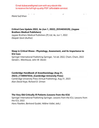 Bikram Kumar Gupta, Syed Moied Ahmed, Rakesh Garg, Suhail Sarwar Siddiqui,
Mohd Saif Khan
Critical Care Update 2022, 4e (Jun 1, 2022)_(9354656528)_(Jaypee
Brothers Medical Publishers)
Jaypee Brothers Medical Publishers [P] Ltd, 4e, Jun 1, 2022
Deepak Govil (Author)
Sleep in Critical Illness : Physiology, Assessment, and Its Importance to
ICU Care
Springer International Publishing Springer, 1st ed. 2022, Cham, Cham, 2022
Gerald L. Weinhouse, John W. Devlin
Cambridge Handbook of Anesthesiology (Aug 31,
2023)_(1108947654)_(Cambridge University Press)
Cambridge University Press (Virtual Publishing), Aug 31, 2023
Alan David Kaye, Richard D. Urman
The Very Old Critically Ill Patients (Lessons from the ICU)
Springer International Publishing Springer, Lessons from the ICU, Lessons from
the ICU, 2022
Hans Flaatten, Bertrand Guidet, Hélène Vallet, (eds.)
 