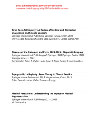 Total Knee Arthroplasty : A Review of Medical and Biomedical
Engineering and Science Concepts
Springer International Publishing, Springer Nature, Cham, 2023
Emre Tokgoz, Sarah Levitt, Diana Sosa, Nicholas A. Carola, Vishal Patel
Diseases of the Abdomen and Pelvis 2023-2026 : Diagnostic Imaging
Springer International Publishing AG; Springer, IDKD Springer Series, IDKD
Springer Series, 1, 2023
Juerg Hodler; Rahel A. Kubik-Huch; Justus E. Roos; Gustav K. von Schulthess
Topographic Labiaplasty : From Theory to Clinical Practice
Springer Nature Switzerland AG, Springer Nature, Cham, 2023
Pablo Gonzalez-Isaza; Rafael Sánchez-Borrego
Medical Persuasion : Understanding the Impact on Medical
Argumentation
Springer International Publishing AG, 1st, 2023
Vic Velanovich
 