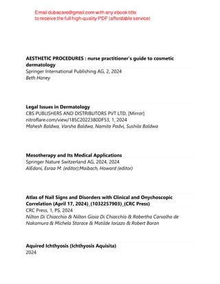 Joel W. Beam EdD LAT ATC
AESTHETIC PROCEDURES : nurse practitioner's guide to cosmetic
dermatology
Springer International Publishing AG, 2, 2024
Beth Haney
Legal Issues in Dermatology
CBS PUBLISHERS AND DISTRIBUTORS PVT LTD, [Mirror]
nitroflare.com/view/185C2022380DF53, 1, 2024
Mahesh Baldwa, Varsha Baldwa, Namita Padvi, Sushila Baldwa
Mesotherapy and Its Medical Applications
Springer Nature Switzerland AG, 2024, 2024
AlEdani, Esraa M. (editor);Maibach, Howard (editor)
Atlas of Nail Signs and Disorders with Clinical and Onychoscopic
Correlation (April 17, 2024)_(1032257903)_(CRC Press)
CRC Press, 1, PS, 2024
Nilton Di Chiacchio & Nilton Gioia Di Chiacchio & Robertha Carvalho de
Nakamura & Michela Starace & Matilde Iorizzo & Robert Baran
Aquired Ichthyosis (Ichthyosis Aquisita)
2024
 