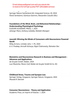 Mind, Body, and Digital Brains
Springer Nature Switzerland AG, Integrated Science, 20, 2024
Flavia Santoianni, Gianluca Giannini, Alessandro Ciasullo (Eds.)
Foundations of the Mind, Brain, and Behavioral Relationships :
Understanding Physiological Psychology
ELSEVIER ACADEMIC PRESS, 1, 2024
Jahangir Moini, Anthony LoGalbo, Raheleh Ahangari
neuroAI: Winning the Minds of Consumers with Neuroscience Powered
GenAI
Wiley & Sons, Limited, John, 1, PS, 2024
A. K. Pradeep, Anirudh Acharya, Rajat Chakravarty, Ratnakar Dev
Biometrics and Neuroscience Research in Business and Management :
Advances and Applications
de Gruyter GmbH, Walter, 2024
Luiz Moutinho; Moran Cerf; Walter de Gruyter GmbH & Co. KG
Childhood Stress, Trauma and Synapse Loss
Springer Verlag, Singapore, Springer Nature, Singapore, 2024
Maxwell R. Bennett
Consumer Neuroscience - Theory and Application
Academic Press, an imprint of Elsevier, 1, 2024
 
