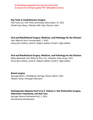Key Trials in Cardiothoracic Surgery
CRC Press LLC, CRC Press (Unlimited), Boca Raton, FL, 2023
Ghaith Isam Qsous, Malcolm Will, Vipin Zamvar, (eds.)
Oral and Maxillofacial Surgery, Medicine, and Pathology for the Clinician
John Wiley & Sons, Incorporated, 1, 2023
Harry Dym (editor), Leslie R. Halpern (editor), Orrett E. Ogle (editor)
Oral and Maxillofacial Surgery, Medicine, and Pathology for the Clinician
Wiley-Blackwell, John Wiley & Sons, Inc., Hoboken, New Jersey, 2023
Harry Dym (editor), Leslie R. Halpern (editor), Orrett E. Ogle (editor)
Breast surgery
Springer Berlin / Heidelberg, Springer Nature, Berlin, 2023
Hisham Fansa, Christoph Heitmann
Androgenetic Alopecia From A to Z. Volume 3. Hair Restoration Surgery,
Alternative Treatments, and Hair Care
Springer Nature Switzerland AG, 1, 2023
Konstantinos Anastassakis
 
