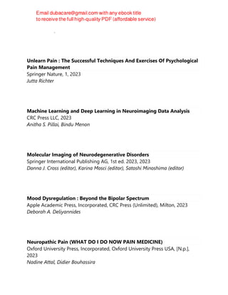 Nadine Attal, Didier Bouhassira
Unlearn Pain : The Successful Techniques And Exercises Of Psychological
Pain Management
Springer Nature, 1, 2023
Jutta Richter
Machine Learning and Deep Learning in Neuroimaging Data Analysis
CRC Press LLC, 2023
Anitha S. Pillai, Bindu Menon
Molecular Imaging of Neurodegenerative Disorders
Springer International Publishing AG, 1st ed. 2023, 2023
Donna J. Cross (editor), Karina Mosci (editor), Satoshi Minoshima (editor)
Mood Dysregulation : Beyond the Bipolar Spectrum
Apple Academic Press, Incorporated, CRC Press (Unlimited), Milton, 2023
Deborah A. Deliyannides
Neuropathic Pain (WHAT DO I DO NOW PAIN MEDICINE)
Oxford University Press, Incorporated, Oxford University Press USA, [N.p.],
2023
Nadine Attal, Didier Bouhassira
 
