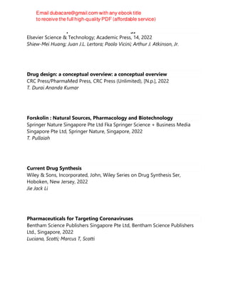 Atkinson's Principles of Clinical Pharmacology
Elsevier Science & Technology; Academic Press, 14, 2022
Shiew-Mei Huang; Juan J.L. Lertora; Paolo Vicini; Arthur J. Atkinson, Jr.
Drug design: a conceptual overview: a conceptual overview
CRC Press/PharmaMed Press, CRC Press (Unlimited), [N.p.], 2022
T. Durai Ananda Kumar
Forskolin : Natural Sources, Pharmacology and Biotechnology
Springer Nature Singapore Pte Ltd Fka Springer Science + Business Media
Singapore Pte Ltd, Springer Nature, Singapore, 2022
T. Pullaiah
Current Drug Synthesis
Wiley & Sons, Incorporated, John, Wiley Series on Drug Synthesis Ser,
Hoboken, New Jersey, 2022
Jie Jack Li
Pharmaceuticals for Targeting Coronaviruses
Bentham Science Publishers Singapore Pte Ltd, Bentham Science Publishers
Ltd., Singapore, 2022
Luciana, Scotti; Marcus T, Scotti
 