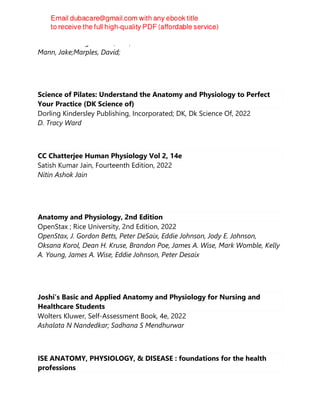 Scion Publishing Limited, 2nd, 2022
Mann, Jake;Marples, David;
Science of Pilates: Understand the Anatomy and Physiology to Perfect
Your Practice (DK Science of)
Dorling Kindersley Publishing, Incorporated; DK, Dk Science Of, 2022
D. Tracy Ward
CC Chatterjee Human Physiology Vol 2, 14e
Satish Kumar Jain, Fourteenth Edition, 2022
Nitin Ashok Jain
Anatomy and Physiology, 2nd Edition
OpenStax ; Rice University, 2nd Edition, 2022
OpenStax, J. Gordon Betts, Peter DeSaix, Eddie Johnson, Jody E. Johnson,
Oksana Korol, Dean H. Kruse, Brandon Poe, James A. Wise, Mark Womble, Kelly
A. Young, James A. Wise, Eddie Johnson, Peter Desaix
Joshi’s Basic and Applied Anatomy and Physiology for Nursing and
Healthcare Students
Wolters Kluwer, Self-Assessment Book, 4e, 2022
Ashalata N Nandedkar; Sadhana S Mendhurwar
ISE ANATOMY, PHYSIOLOGY, & DISEASE : foundations for the health
professions
 