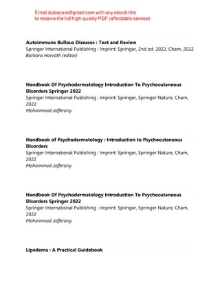 Autoimmune Bullous Diseases : Text and Review
Springer International Publishing : Imprint: Springer, 2nd ed. 2022, Cham, 2022
Barbara Horváth (editor)
Handbook Of Psychodermatology Introduction To Psychocutaneous
Disorders Springer 2022
Springer International Publishing : Imprint: Springer, Springer Nature, Cham,
2022
Mohammad Jafferany
Handbook of Psychodermatology : Introduction to Psychocutaneous
Disorders
Springer International Publishing : Imprint: Springer, Springer Nature, Cham,
2022
Mohammad Jafferany
Handbook Of Psychodermatology Introduction To Psychocutaneous
Disorders Springer 2022
Springer International Publishing : Imprint: Springer, Springer Nature, Cham,
2022
Mohammad Jafferany
Lipedema : A Practical Guidebook
 
